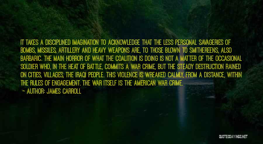 James Carroll Quotes: It Takes A Disciplined Imagination To Acknowledge That The Less Personal Savageries Of Bombs, Missiles, Artillery And Heavy Weapons Are,