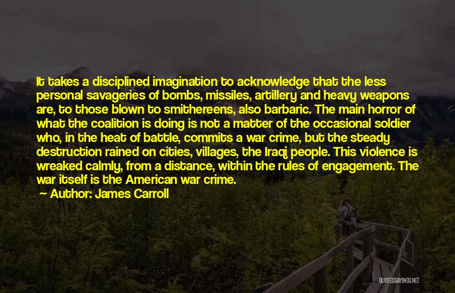 James Carroll Quotes: It Takes A Disciplined Imagination To Acknowledge That The Less Personal Savageries Of Bombs, Missiles, Artillery And Heavy Weapons Are,