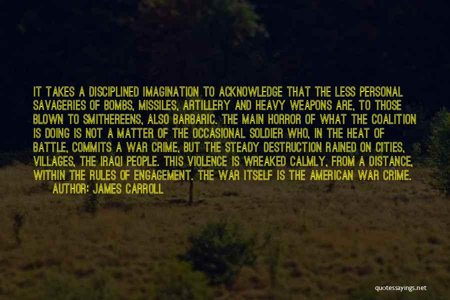 James Carroll Quotes: It Takes A Disciplined Imagination To Acknowledge That The Less Personal Savageries Of Bombs, Missiles, Artillery And Heavy Weapons Are,