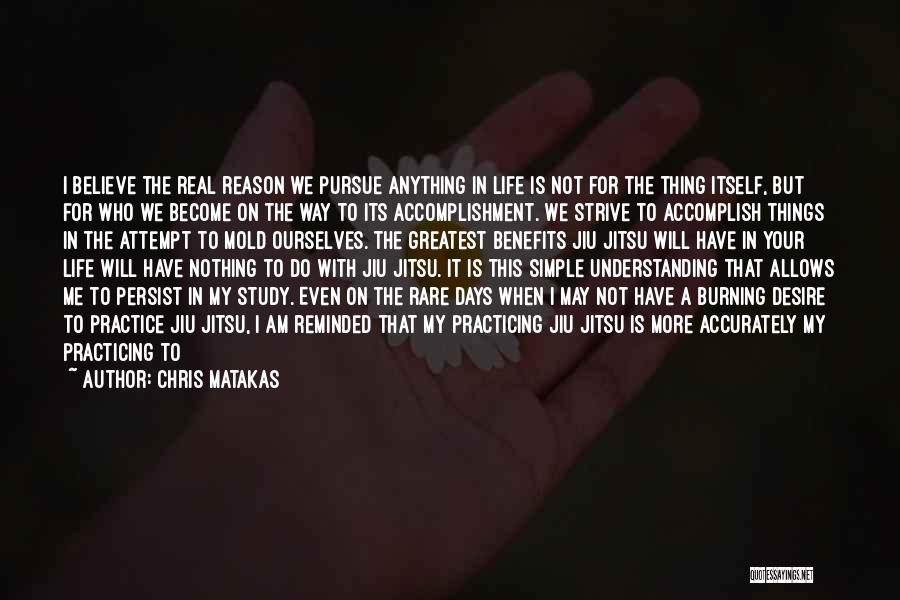 Chris Matakas Quotes: I Believe The Real Reason We Pursue Anything In Life Is Not For The Thing Itself, But For Who We