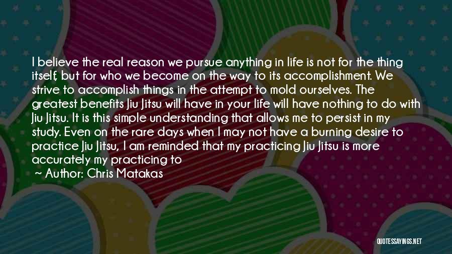 Chris Matakas Quotes: I Believe The Real Reason We Pursue Anything In Life Is Not For The Thing Itself, But For Who We
