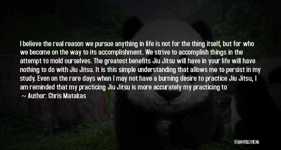 Chris Matakas Quotes: I Believe The Real Reason We Pursue Anything In Life Is Not For The Thing Itself, But For Who We