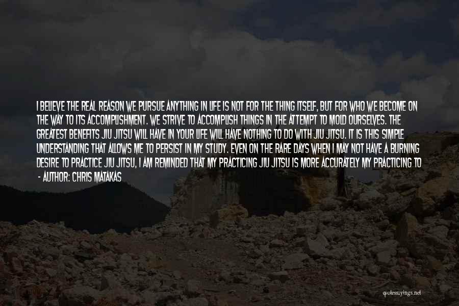 Chris Matakas Quotes: I Believe The Real Reason We Pursue Anything In Life Is Not For The Thing Itself, But For Who We