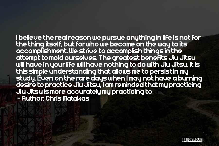 Chris Matakas Quotes: I Believe The Real Reason We Pursue Anything In Life Is Not For The Thing Itself, But For Who We