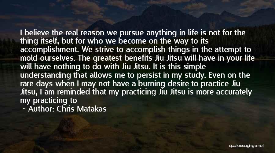 Chris Matakas Quotes: I Believe The Real Reason We Pursue Anything In Life Is Not For The Thing Itself, But For Who We