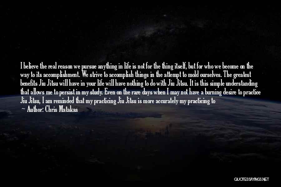 Chris Matakas Quotes: I Believe The Real Reason We Pursue Anything In Life Is Not For The Thing Itself, But For Who We