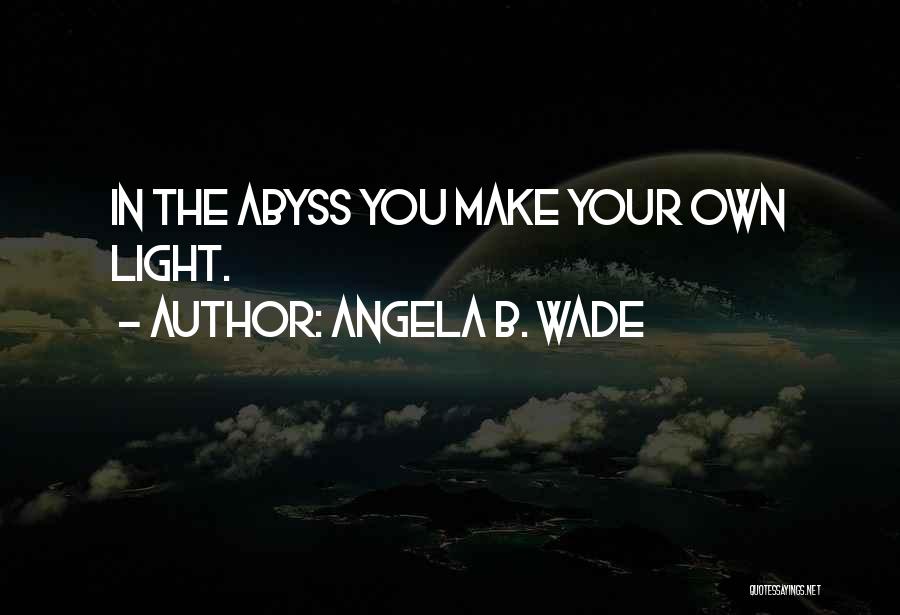 Angela B. Wade Quotes: In The Abyss You Make Your Own Light.