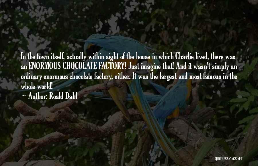 Roald Dahl Quotes: In The Town Itself, Actually Within Sight Of The House In Which Charlie Lived, There Was An Enormous Chocolate Factory!