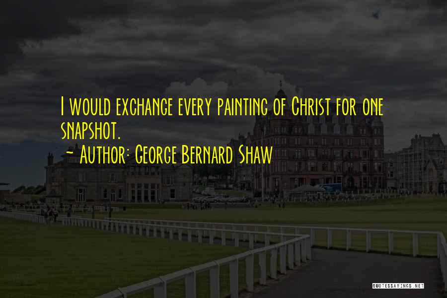 George Bernard Shaw Quotes: I Would Exchange Every Painting Of Christ For One Snapshot.