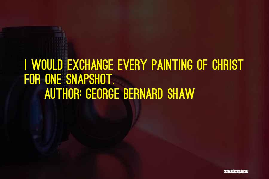 George Bernard Shaw Quotes: I Would Exchange Every Painting Of Christ For One Snapshot.