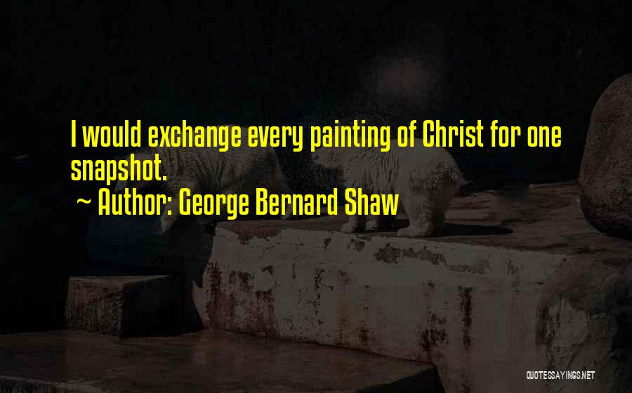 George Bernard Shaw Quotes: I Would Exchange Every Painting Of Christ For One Snapshot.