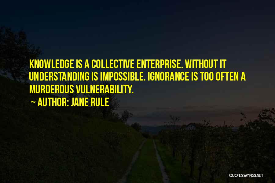 Jane Rule Quotes: Knowledge Is A Collective Enterprise. Without It Understanding Is Impossible. Ignorance Is Too Often A Murderous Vulnerability.