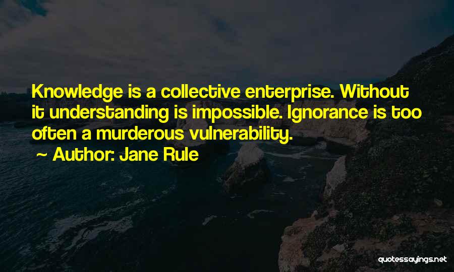 Jane Rule Quotes: Knowledge Is A Collective Enterprise. Without It Understanding Is Impossible. Ignorance Is Too Often A Murderous Vulnerability.