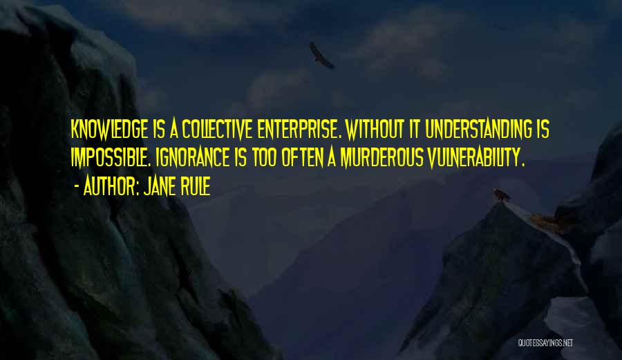 Jane Rule Quotes: Knowledge Is A Collective Enterprise. Without It Understanding Is Impossible. Ignorance Is Too Often A Murderous Vulnerability.