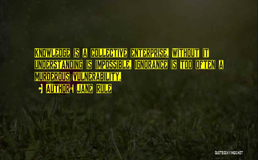 Jane Rule Quotes: Knowledge Is A Collective Enterprise. Without It Understanding Is Impossible. Ignorance Is Too Often A Murderous Vulnerability.