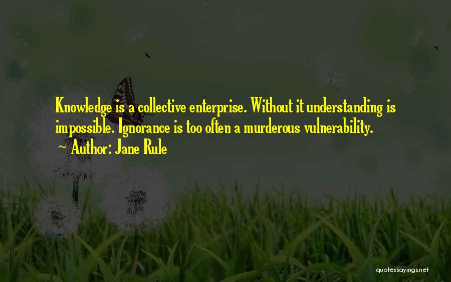 Jane Rule Quotes: Knowledge Is A Collective Enterprise. Without It Understanding Is Impossible. Ignorance Is Too Often A Murderous Vulnerability.