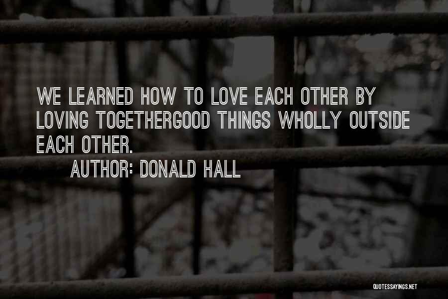 Donald Hall Quotes: We Learned How To Love Each Other By Loving Togethergood Things Wholly Outside Each Other.