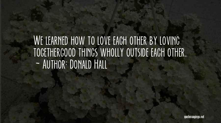 Donald Hall Quotes: We Learned How To Love Each Other By Loving Togethergood Things Wholly Outside Each Other.