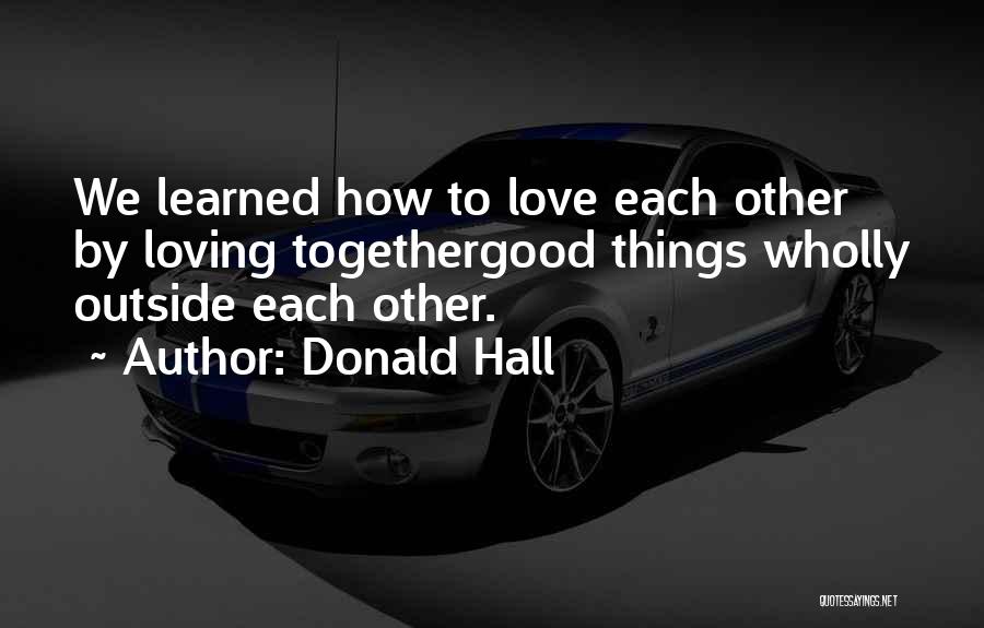 Donald Hall Quotes: We Learned How To Love Each Other By Loving Togethergood Things Wholly Outside Each Other.