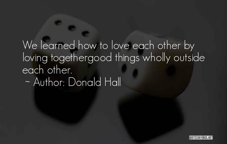 Donald Hall Quotes: We Learned How To Love Each Other By Loving Togethergood Things Wholly Outside Each Other.