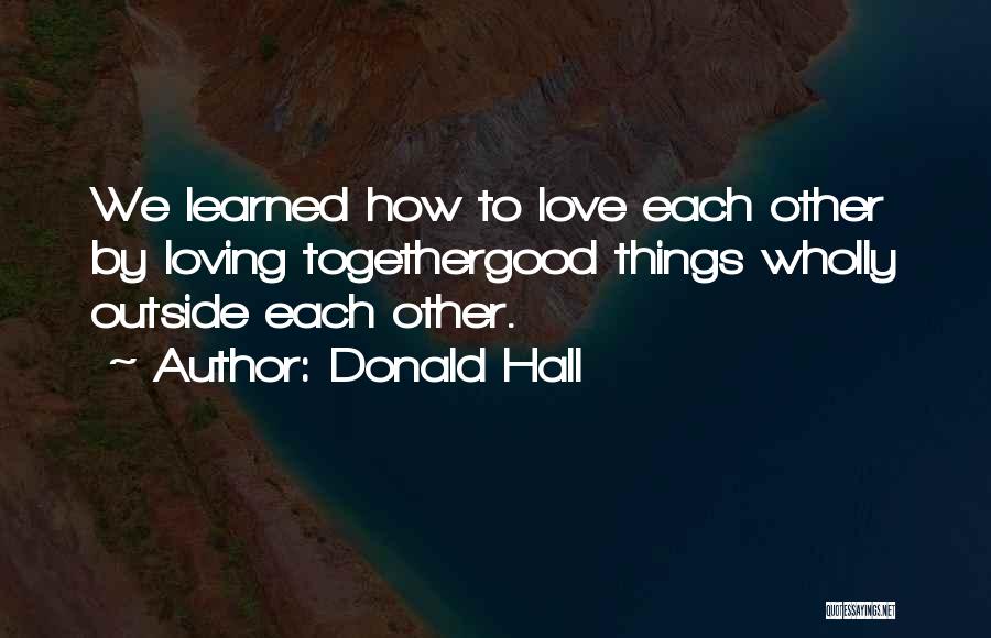 Donald Hall Quotes: We Learned How To Love Each Other By Loving Togethergood Things Wholly Outside Each Other.