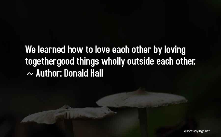 Donald Hall Quotes: We Learned How To Love Each Other By Loving Togethergood Things Wholly Outside Each Other.