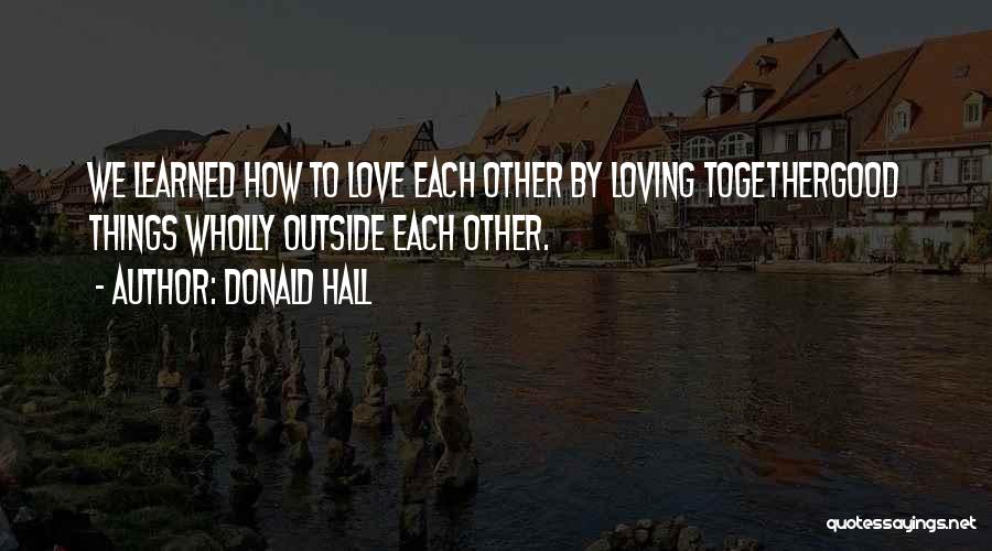 Donald Hall Quotes: We Learned How To Love Each Other By Loving Togethergood Things Wholly Outside Each Other.