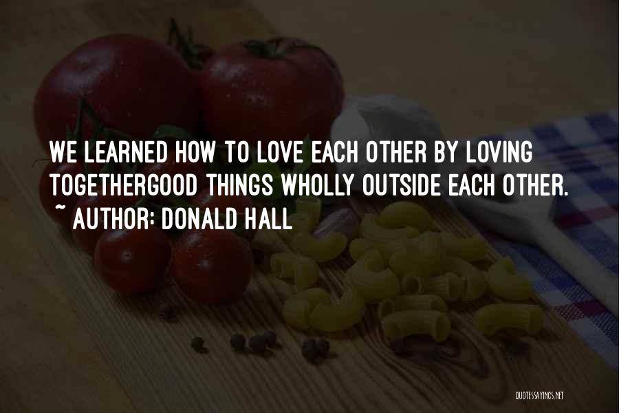 Donald Hall Quotes: We Learned How To Love Each Other By Loving Togethergood Things Wholly Outside Each Other.