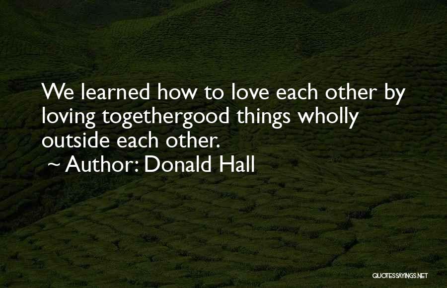 Donald Hall Quotes: We Learned How To Love Each Other By Loving Togethergood Things Wholly Outside Each Other.