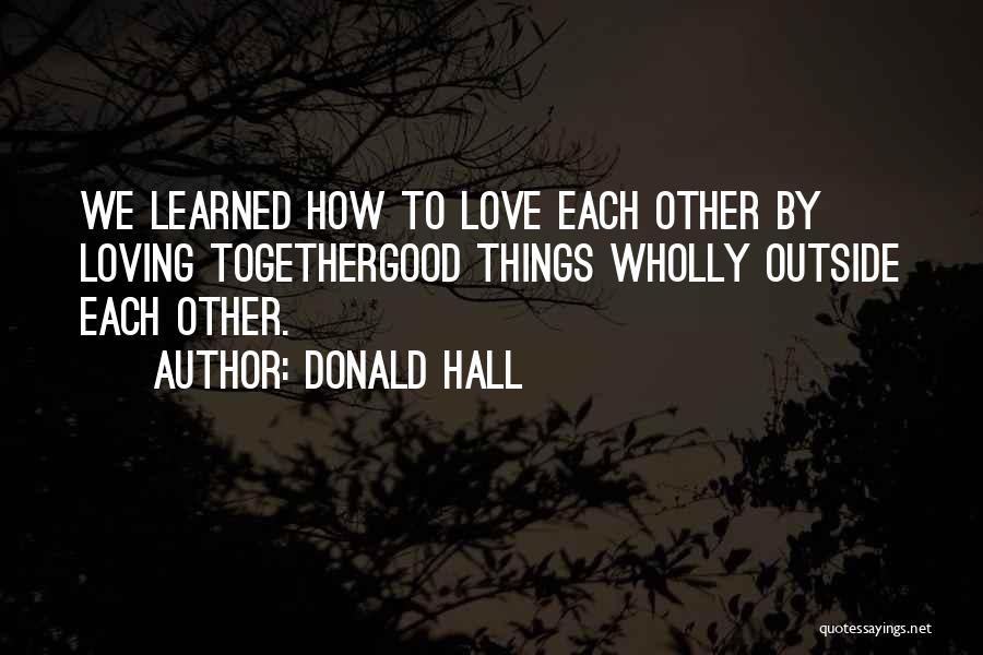 Donald Hall Quotes: We Learned How To Love Each Other By Loving Togethergood Things Wholly Outside Each Other.