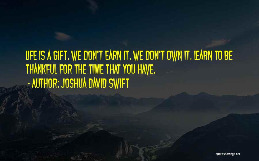 Joshua David Swift Quotes: Life Is A Gift. We Don't Earn It. We Don't Own It. Learn To Be Thankful For The Time That