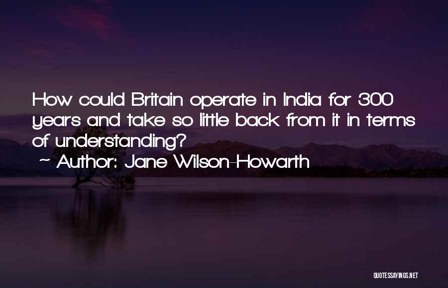 Jane Wilson-Howarth Quotes: How Could Britain Operate In India For 300 Years And Take So Little Back From It In Terms Of Understanding?