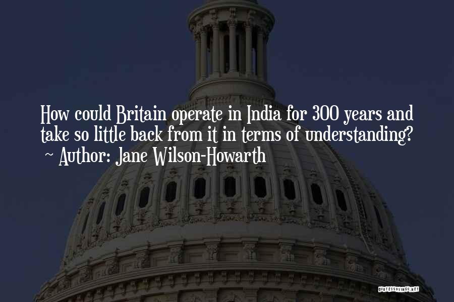 Jane Wilson-Howarth Quotes: How Could Britain Operate In India For 300 Years And Take So Little Back From It In Terms Of Understanding?