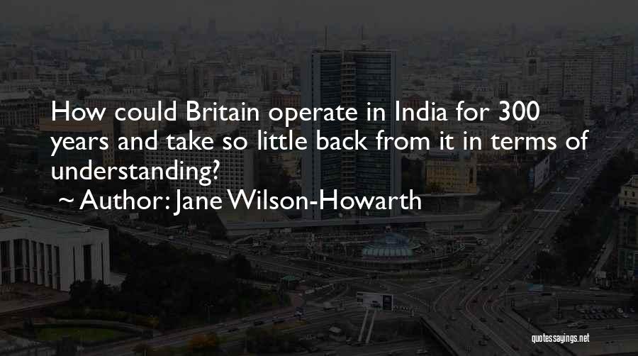 Jane Wilson-Howarth Quotes: How Could Britain Operate In India For 300 Years And Take So Little Back From It In Terms Of Understanding?