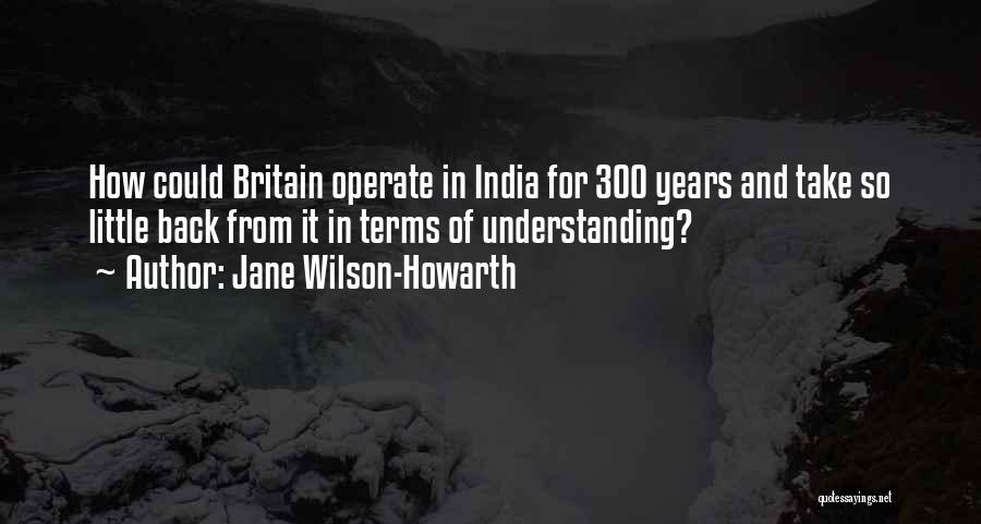 Jane Wilson-Howarth Quotes: How Could Britain Operate In India For 300 Years And Take So Little Back From It In Terms Of Understanding?