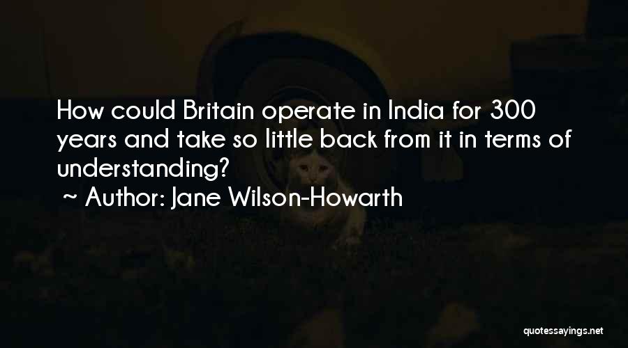 Jane Wilson-Howarth Quotes: How Could Britain Operate In India For 300 Years And Take So Little Back From It In Terms Of Understanding?