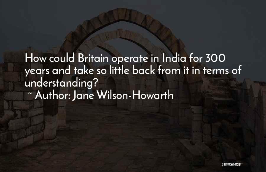 Jane Wilson-Howarth Quotes: How Could Britain Operate In India For 300 Years And Take So Little Back From It In Terms Of Understanding?