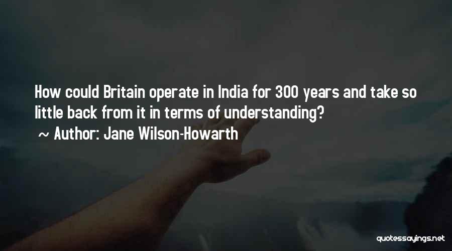 Jane Wilson-Howarth Quotes: How Could Britain Operate In India For 300 Years And Take So Little Back From It In Terms Of Understanding?