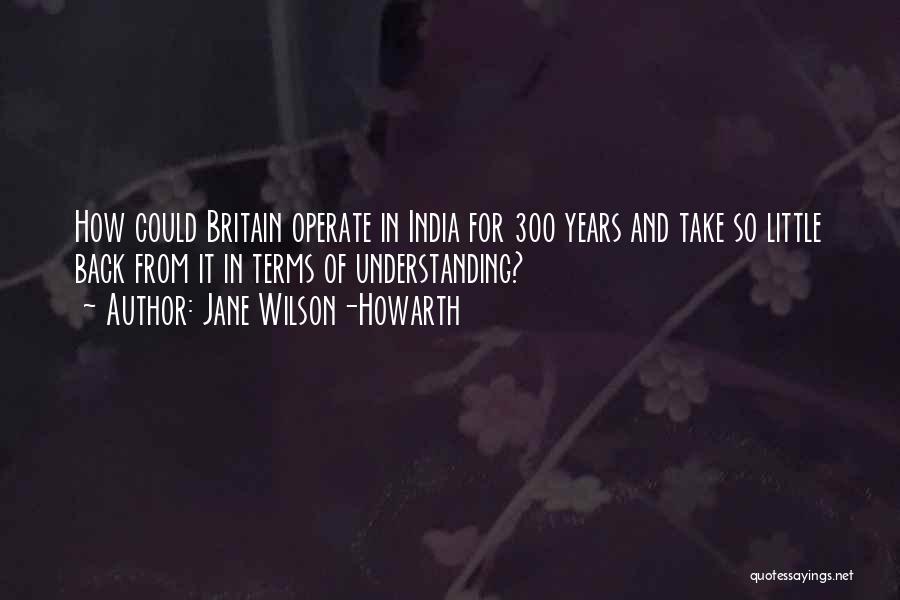 Jane Wilson-Howarth Quotes: How Could Britain Operate In India For 300 Years And Take So Little Back From It In Terms Of Understanding?