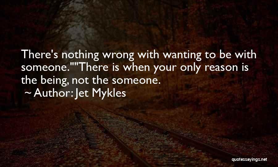 Jet Mykles Quotes: There's Nothing Wrong With Wanting To Be With Someone.there Is When Your Only Reason Is The Being, Not The Someone.