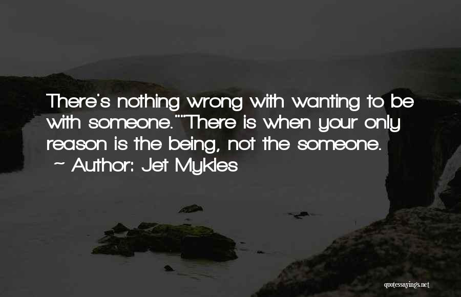 Jet Mykles Quotes: There's Nothing Wrong With Wanting To Be With Someone.there Is When Your Only Reason Is The Being, Not The Someone.