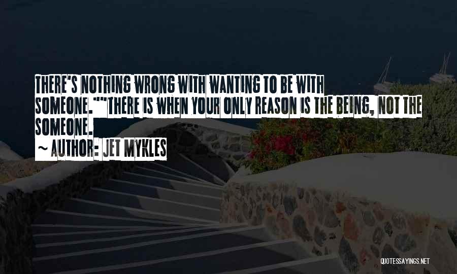 Jet Mykles Quotes: There's Nothing Wrong With Wanting To Be With Someone.there Is When Your Only Reason Is The Being, Not The Someone.