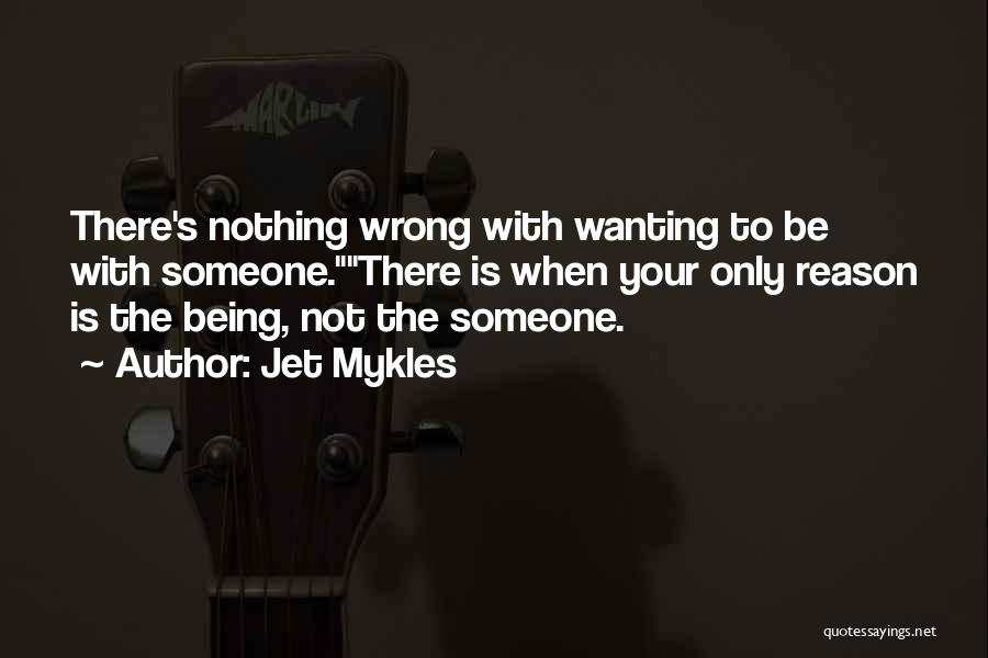 Jet Mykles Quotes: There's Nothing Wrong With Wanting To Be With Someone.there Is When Your Only Reason Is The Being, Not The Someone.