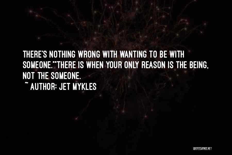 Jet Mykles Quotes: There's Nothing Wrong With Wanting To Be With Someone.there Is When Your Only Reason Is The Being, Not The Someone.