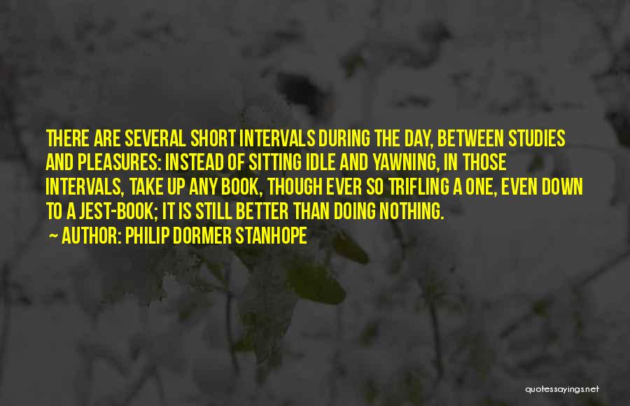 Philip Dormer Stanhope Quotes: There Are Several Short Intervals During The Day, Between Studies And Pleasures: Instead Of Sitting Idle And Yawning, In Those