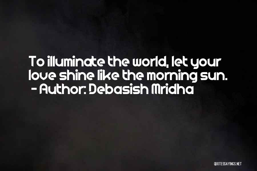 Debasish Mridha Quotes: To Illuminate The World, Let Your Love Shine Like The Morning Sun.