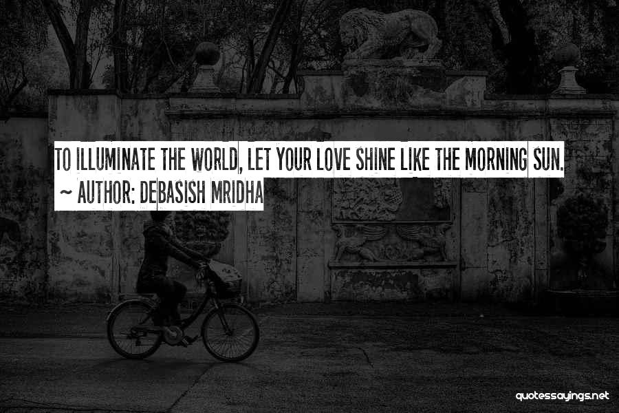 Debasish Mridha Quotes: To Illuminate The World, Let Your Love Shine Like The Morning Sun.