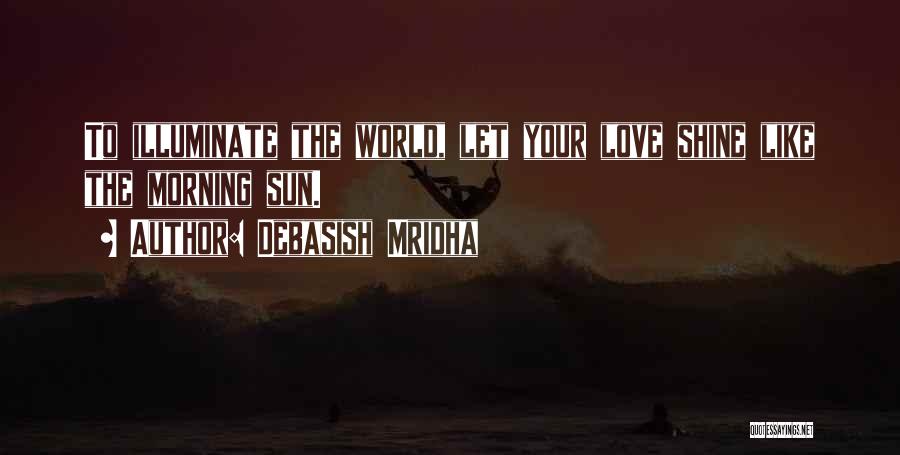 Debasish Mridha Quotes: To Illuminate The World, Let Your Love Shine Like The Morning Sun.