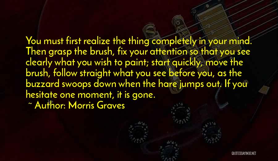 Morris Graves Quotes: You Must First Realize The Thing Completely In Your Mind. Then Grasp The Brush, Fix Your Attention So That You