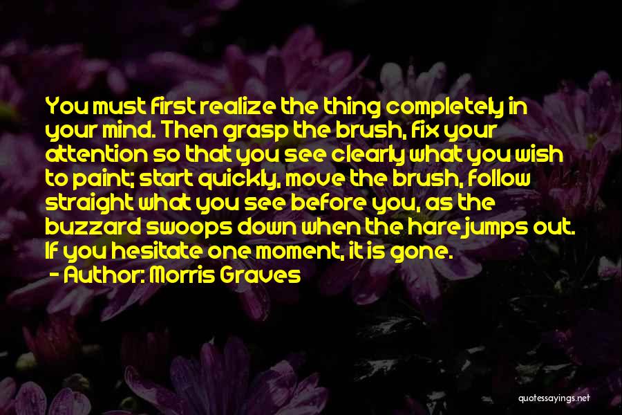 Morris Graves Quotes: You Must First Realize The Thing Completely In Your Mind. Then Grasp The Brush, Fix Your Attention So That You